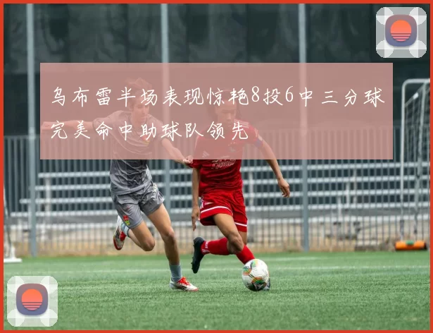 乌布雷半场表现惊艳8投6中三分球完美命中助球队领先