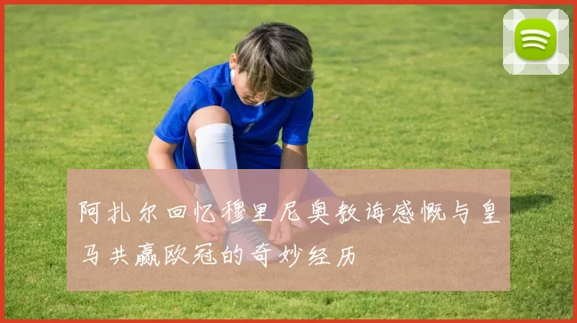 阿扎尔回忆穆里尼奥教诲感慨与皇马共赢欧冠的奇妙经历