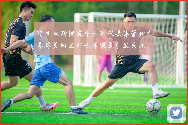 阿里纳斯揭露乔丹时代媒体管控内幕球员间互相吹捧现象引发关注