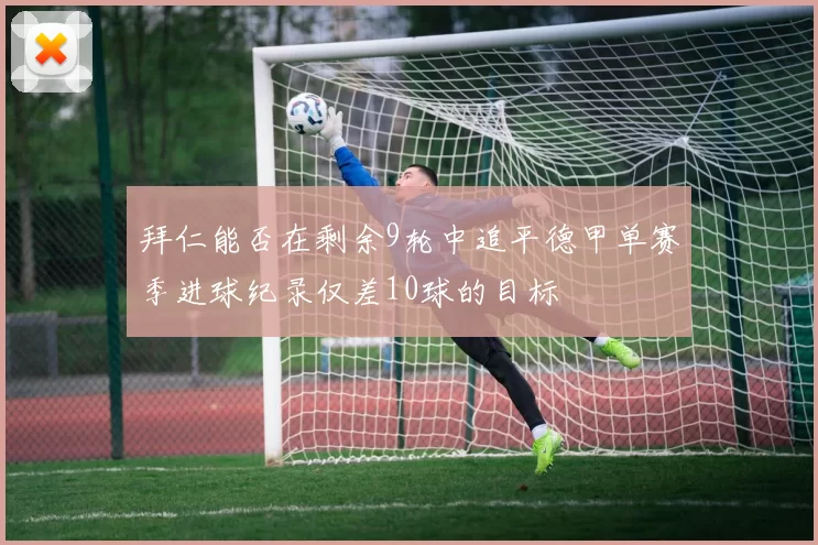 拜仁能否在剩余9轮中追平德甲单赛季进球纪录仅差10球的目标