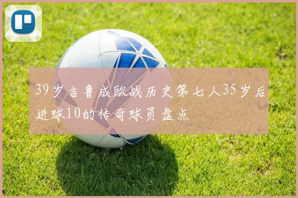 39岁吉鲁成欧战历史第七人35岁后进球10的传奇球员盘点