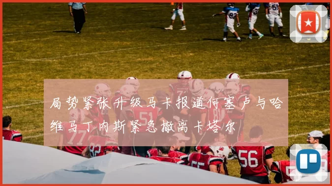 局势紧张升级马卡报道何塞卢与哈维马丁内斯紧急撤离卡塔尔