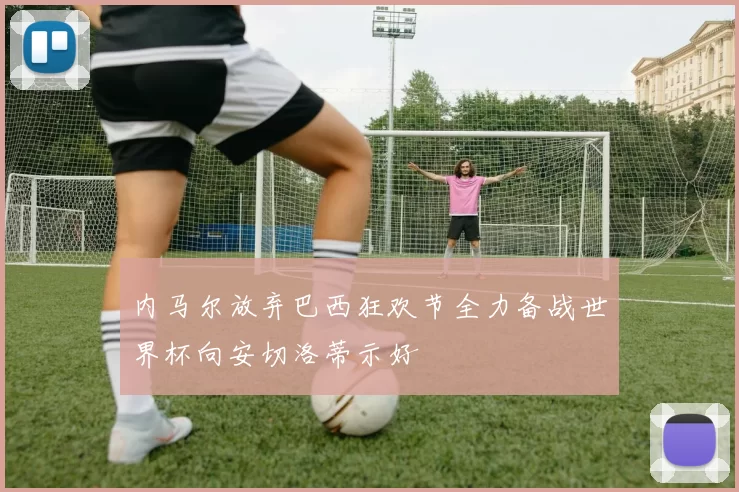 内马尔放弃巴西狂欢节全力备战世界杯向安切洛蒂示好