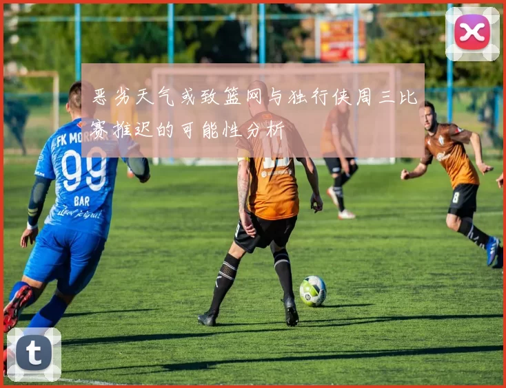 恶劣天气或致篮网与独行侠周三比赛推迟的可能性分析