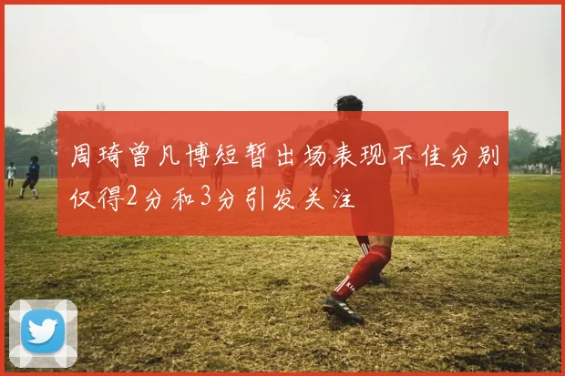 周琦曾凡博短暂出场表现不佳分别仅得2分和3分引发关注