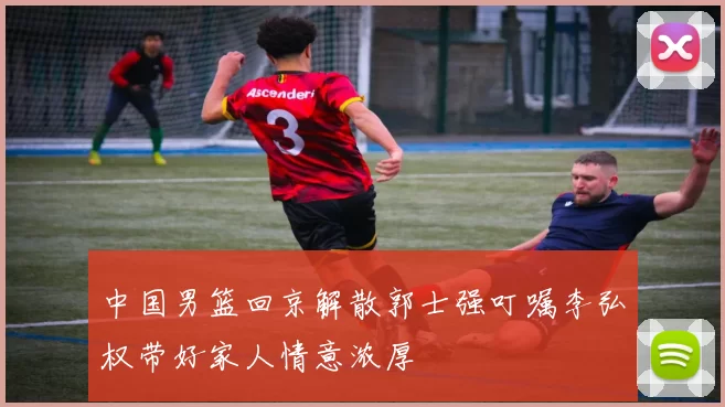 中国男篮回京解散郭士强叮嘱李弘权带好家人情意浓厚