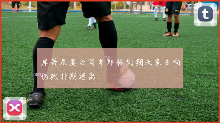 库蒂尼奥合同年即将到期未来去向仍然扑朔迷离