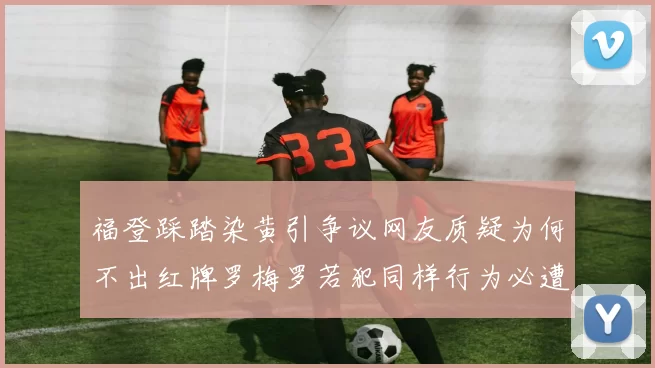 福登踩踏染黄引争议网友质疑为何不出红牌罗梅罗若犯同样行为必遭重罚