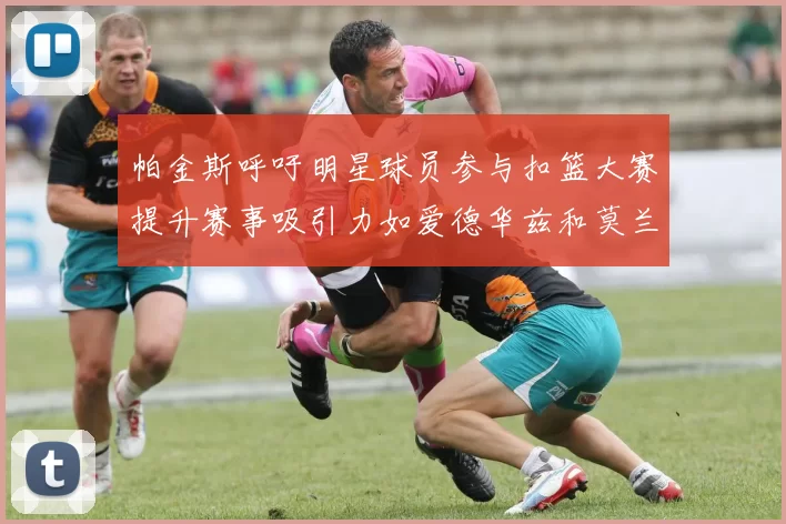 帕金斯呼吁明星球员参与扣篮大赛提升赛事吸引力如爱德华兹和莫兰特等人
