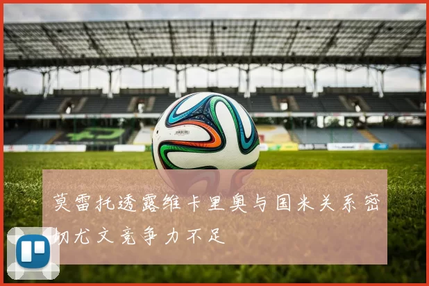 莫雷托透露维卡里奥与国米关系密切尤文竞争力不足