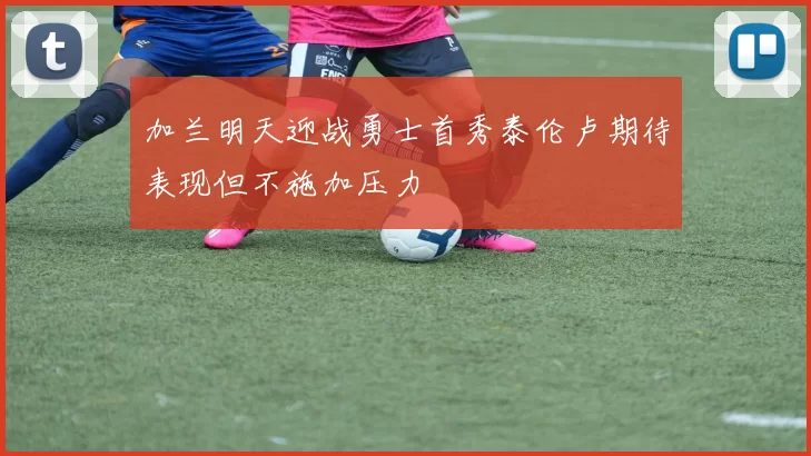 加兰明天迎战勇士首秀泰伦卢期待表现但不施加压力