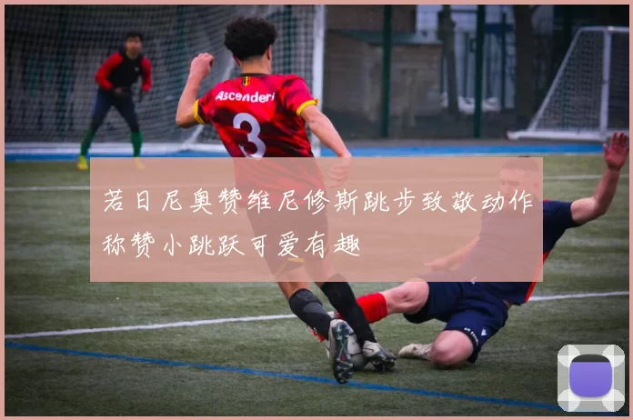 若日尼奥赞维尼修斯跳步致敬动作称赞小跳跃可爱有趣