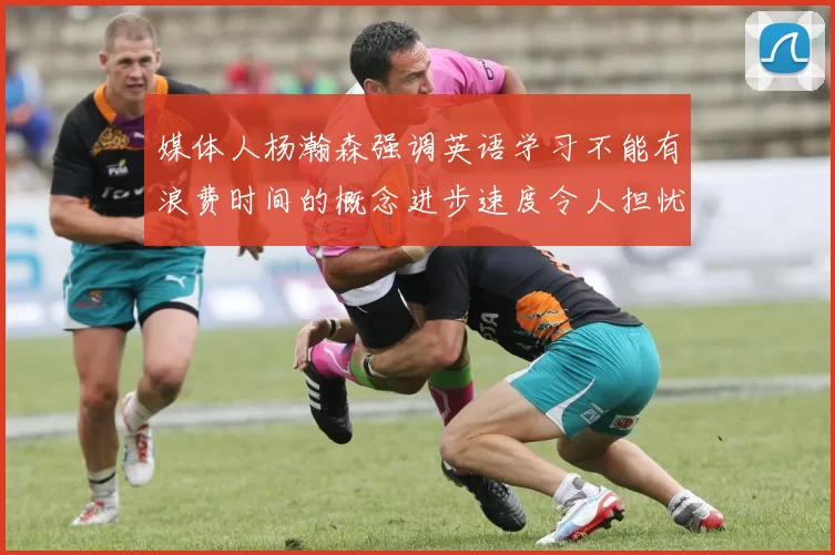 媒体人杨瀚森强调英语学习不能有浪费时间的概念进步速度令人担忧