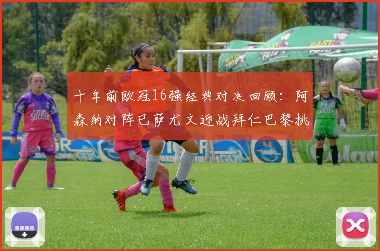 十年前欧冠16强经典对决回顾：阿森纳对阵巴萨尤文迎战拜仁巴黎挑战切尔西