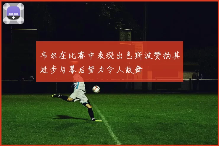 韦尔在比赛中表现出色斯波赞扬其进步与幕后努力令人鼓舞