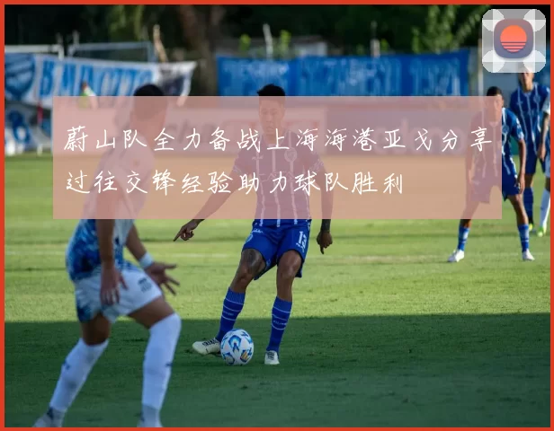 蔚山队全力备战上海海港亚戈分享过往交锋经验助力球队胜利