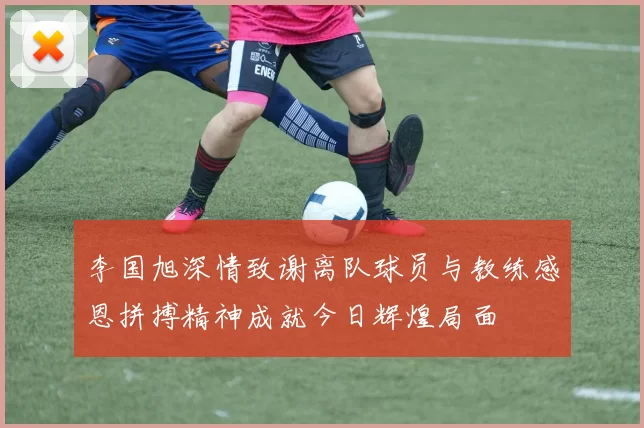 李国旭深情致谢离队球员与教练感恩拼搏精神成就今日辉煌局面