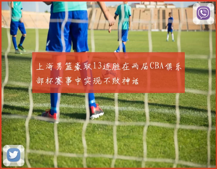 上海男篮豪取13连胜在两届CBA俱乐部杯赛事中实现不败神话