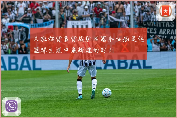 文班称背靠背战胜活塞和快船是他篮球生涯中最辉煌的时刻