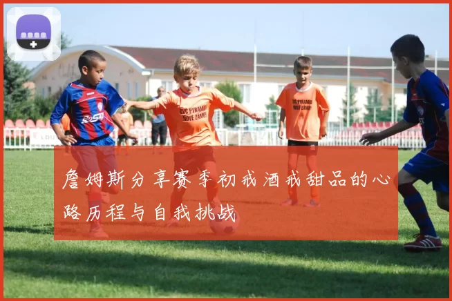 詹姆斯分享赛季初戒酒戒甜品的心路历程与自我挑战