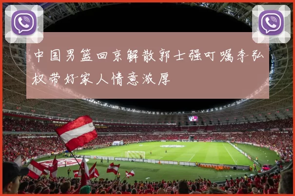 中国男篮回京解散郭士强叮嘱李弘权带好家人情意浓厚