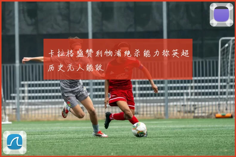 卡拉格盛赞利物浦绝杀能力称英超历史无人能敌