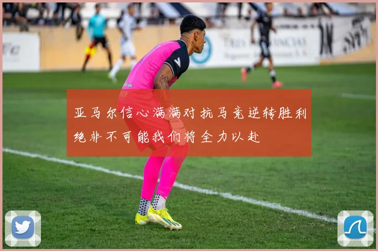 亚马尔信心满满对抗马竞逆转胜利绝非不可能我们将全力以赴
