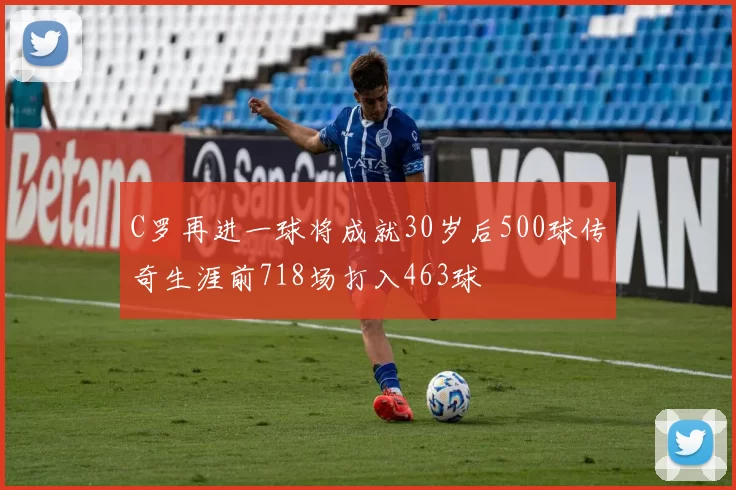 C罗再进一球将成就30岁后500球传奇生涯前718场打入463球