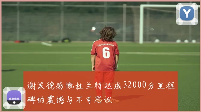 谢泼德感慨杜兰特达成32000分里程碑的震撼与不可思议
