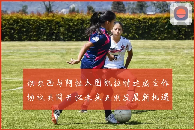 切尔西与阿拉木图凯拉特达成合作协议共同开拓未来互利发展新机遇