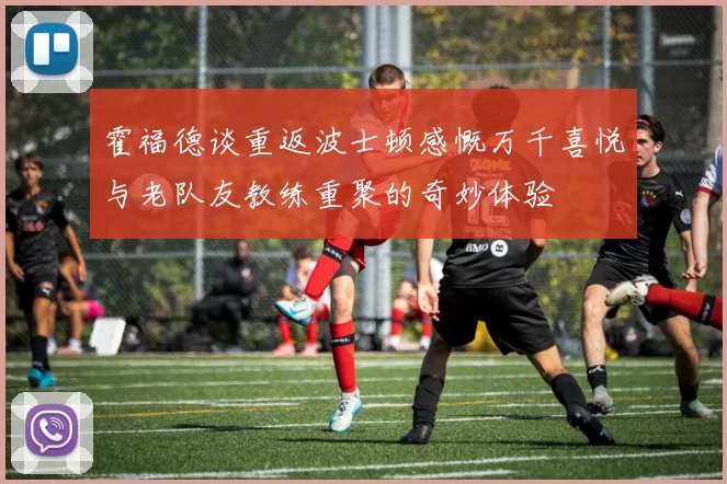 霍福德谈重返波士顿感慨万千喜悦与老队友教练重聚的奇妙体验