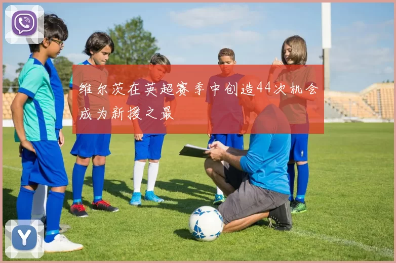 维尔茨在英超赛季中创造44次机会成为新援之最