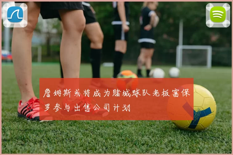 詹姆斯或将成为赌城球队老板富保罗参与出售公司计划