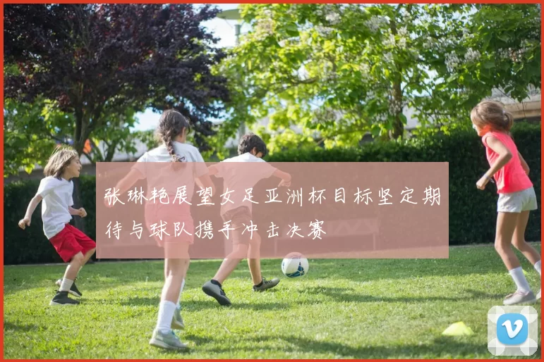 张琳艳展望女足亚洲杯目标坚定期待与球队携手冲击决赛