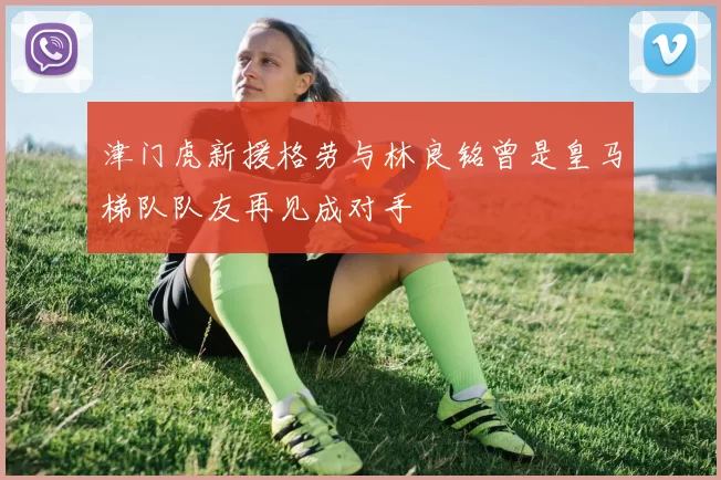 津门虎新援格劳与林良铭曾是皇马梯队队友再见成对手