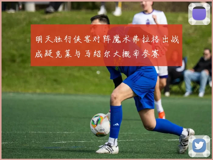 明天独行侠客对阵魔术弗拉格出战成疑克莱与马绍尔大概率参赛