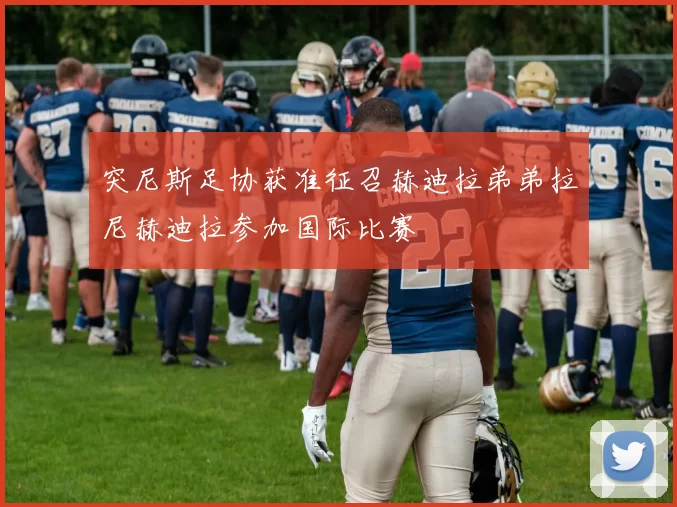 突尼斯足协获准征召赫迪拉弟弟拉尼赫迪拉参加国际比赛